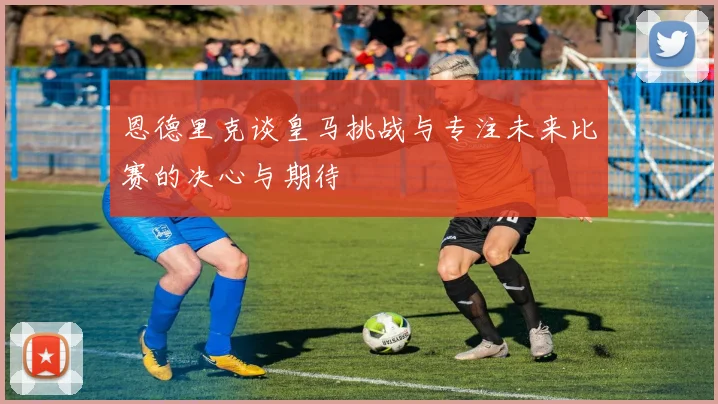 恩德里克谈皇马挑战与专注未来比赛的决心与期待