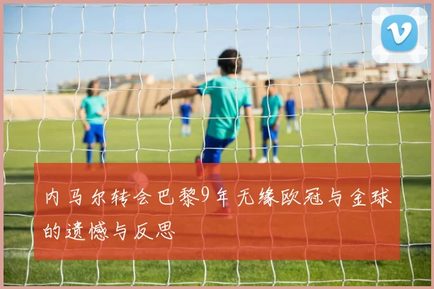 内马尔转会巴黎9年无缘欧冠与金球的遗憾与反思