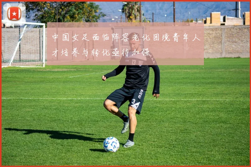 中国女足面临阵容老化困境青年人才培养与转化亟待加强
