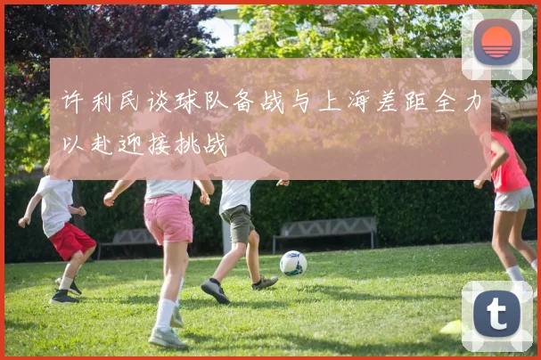 许利民谈球队备战与上海差距全力以赴迎接挑战