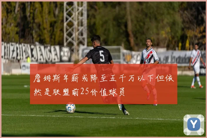 詹姆斯年薪或降至五千万以下但依然是联盟前25价值球员