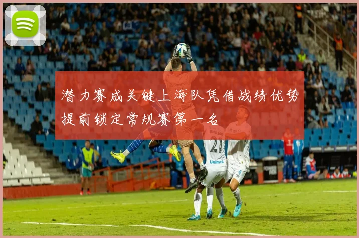 潜力赛成关键上海队凭借战绩优势提前锁定常规赛第一名