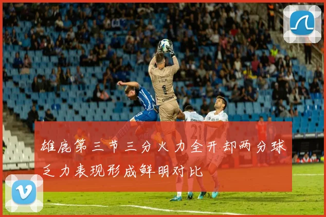 雄鹿第三节三分火力全开却两分球乏力表现形成鲜明对比
