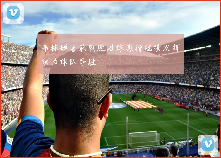 韦林顿喜获制胜进球期待继续发挥助力球队争胜