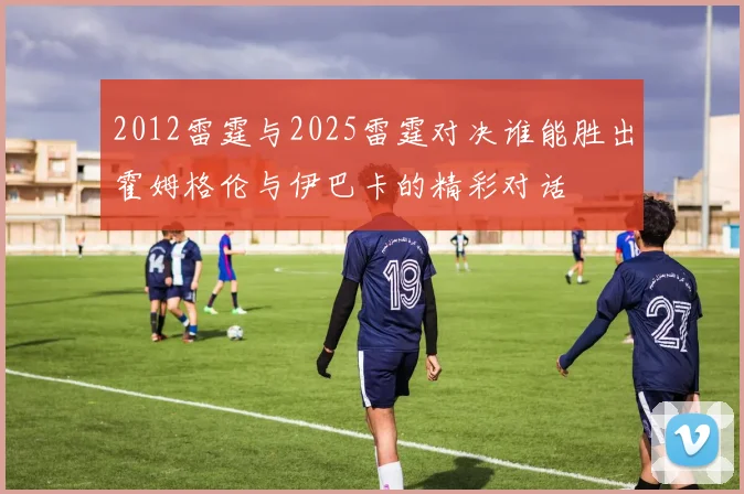 2012雷霆与2025雷霆对决谁能胜出霍姆格伦与伊巴卡的精彩对话