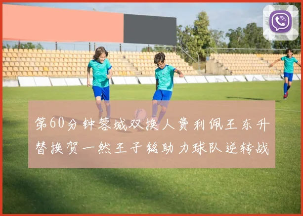 第60分钟蓉城双换人费利佩王东升替换贺一然王子铭助力球队逆转战局