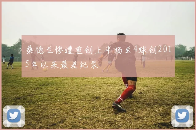 桑德兰惨遭重创上半场丢4球创2015年以来最差纪录