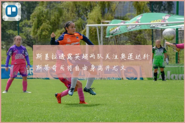 斯基拉透露英超两队关注奥蓬达科斯蒂奇或将自由身离开尤文