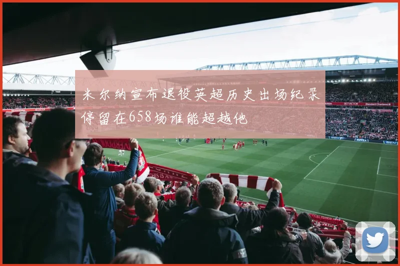 米尔纳宣布退役英超历史出场纪录停留在658场谁能超越他