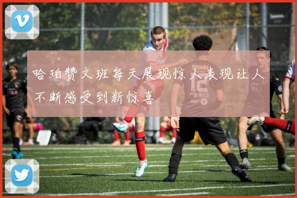 哈珀赞文班每天展现惊人表现让人不断感受到新惊喜