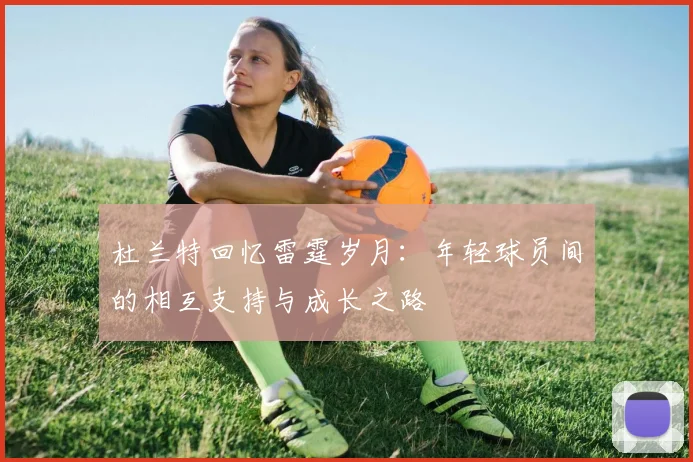 杜兰特回忆雷霆岁月:年轻球员间的相互支持与成长之路