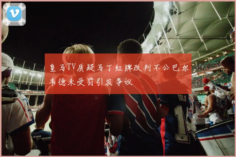 皇马TV质疑马丁红牌改判不公巴尔韦德未受罚引发争议