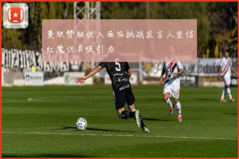 曼联赞助收入面临挑战发言人坚信红魔仍具吸引力