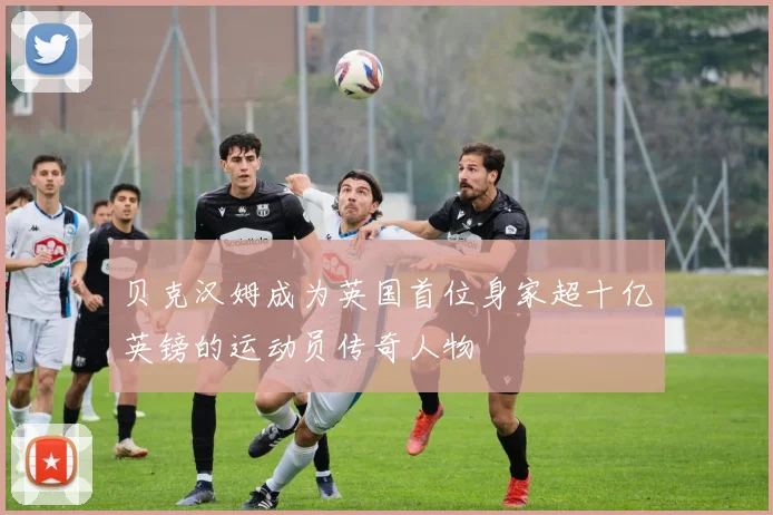贝克汉姆成为英国首位身家超十亿英镑的运动员传奇人物
