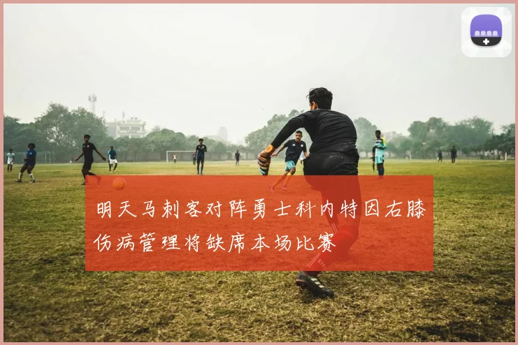 明天马刺客对阵勇士科内特因右膝伤病管理将缺席本场比赛