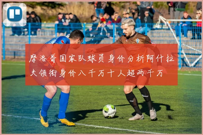 摩洛哥国家队球员身价分析阿什拉夫领衔身价八千万十人超两千万