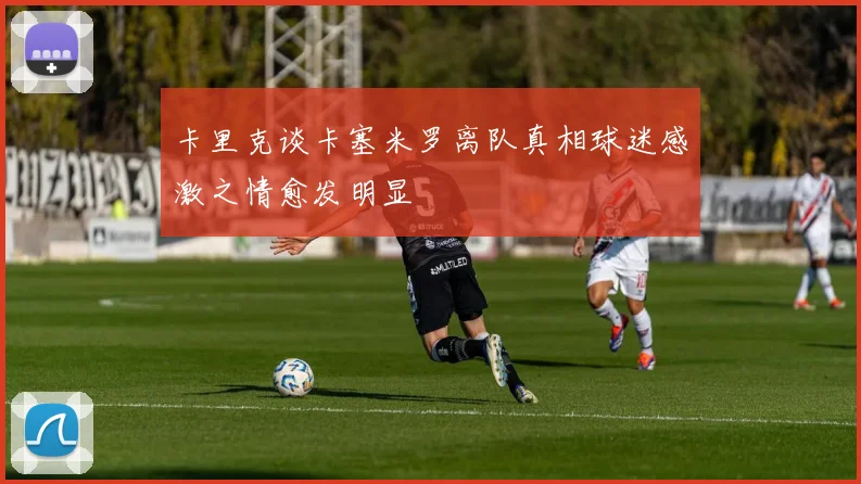 卡里克谈卡塞米罗离队真相球迷感激之情愈发明显