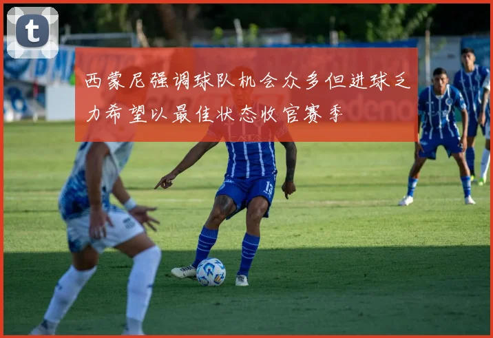 西蒙尼强调球队机会众多但进球乏力希望以最佳状态收官赛季
