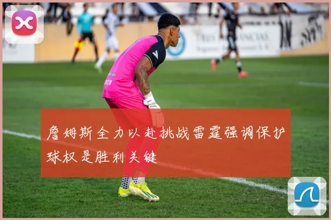 詹姆斯全力以赴挑战雷霆强调保护球权是胜利关键
