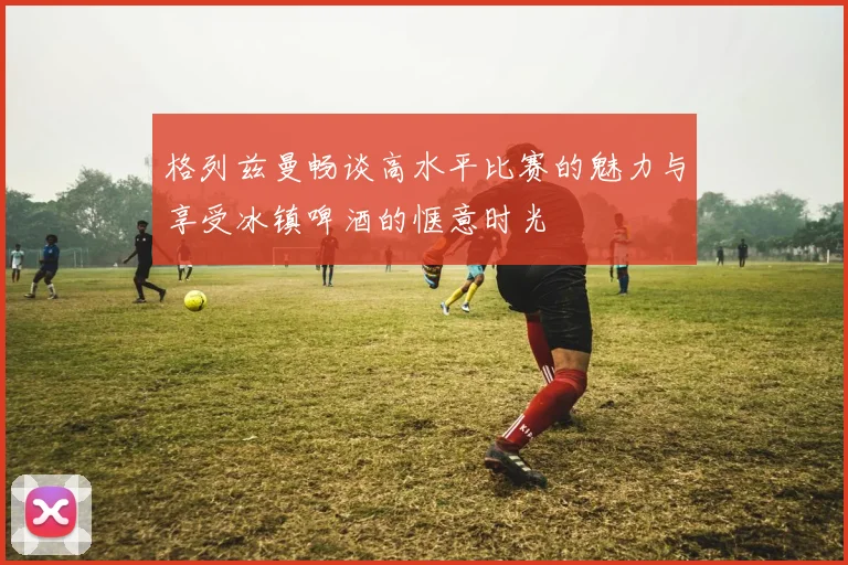 格列兹曼畅谈高水平比赛的魅力与享受冰镇啤酒的惬意时光