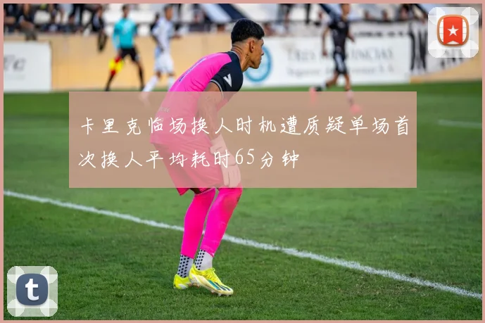 卡里克临场换人时机遭质疑单场首次换人平均耗时65分钟