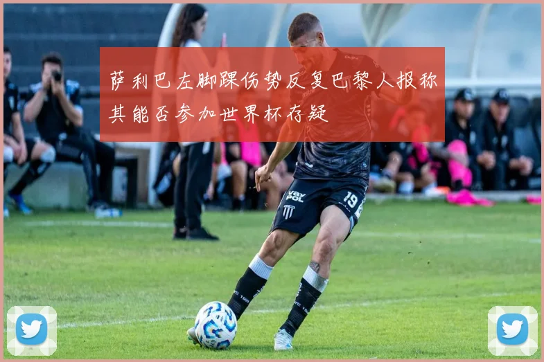 萨利巴左脚踝伤势反复巴黎人报称其能否参加世界杯存疑