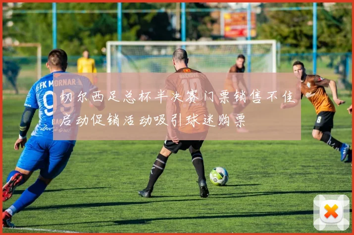 切尔西足总杯半决赛门票销售不佳启动促销活动吸引球迷购票