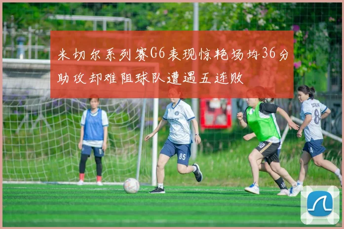 米切尔系列赛G6表现惊艳场均36分助攻却难阻球队遭遇五连败