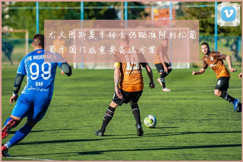 尤文图斯夏季转会仍瞄准阿利松葡萄牙国门成重要备选方案
