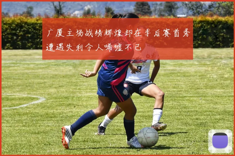 广厦主场战绩辉煌却在季后赛首秀遭遇失利令人唏嘘不已
