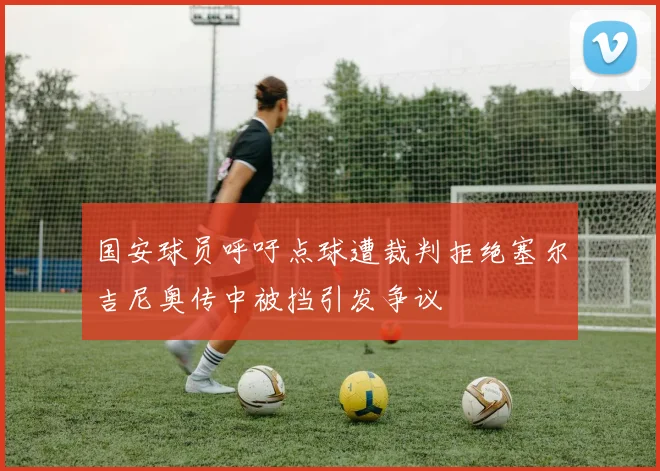 国安球员呼吁点球遭裁判拒绝塞尔吉尼奥传中被挡引发争议