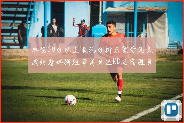 单场50分以上表现分析东契奇完美战绩詹姆斯胜率高库里KD各有胜负记录