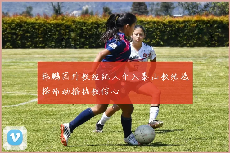 韩鹏因外教经纪人介入泰山教练选择而动摇执教信心