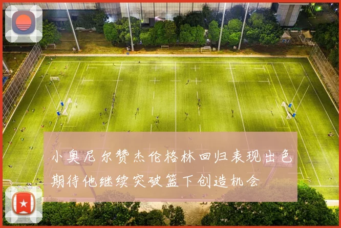 小奥尼尔赞杰伦格林回归表现出色期待他继续突破篮下创造机会