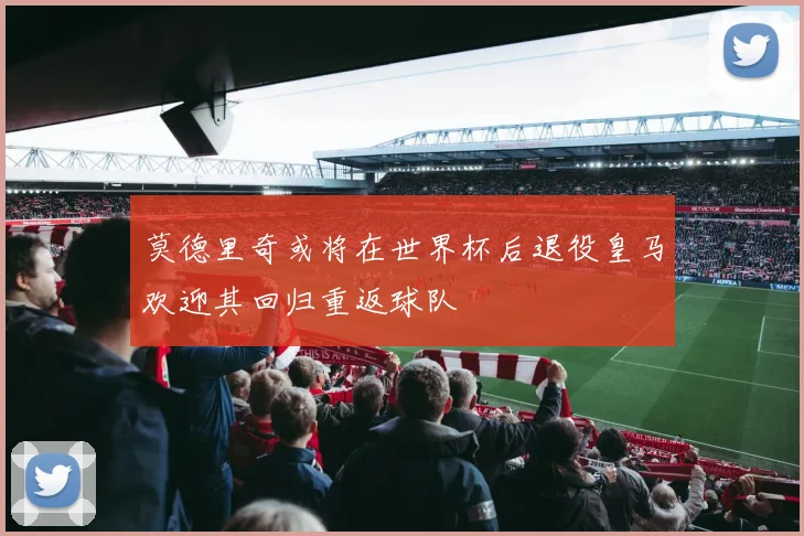 莫德里奇或将在世界杯后退役皇马欢迎其回归重返球队