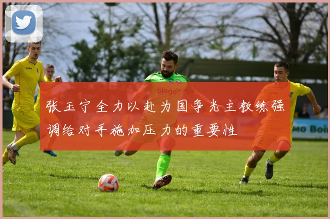 张玉宁全力以赴为国争光主教练强调给对手施加压力的重要性